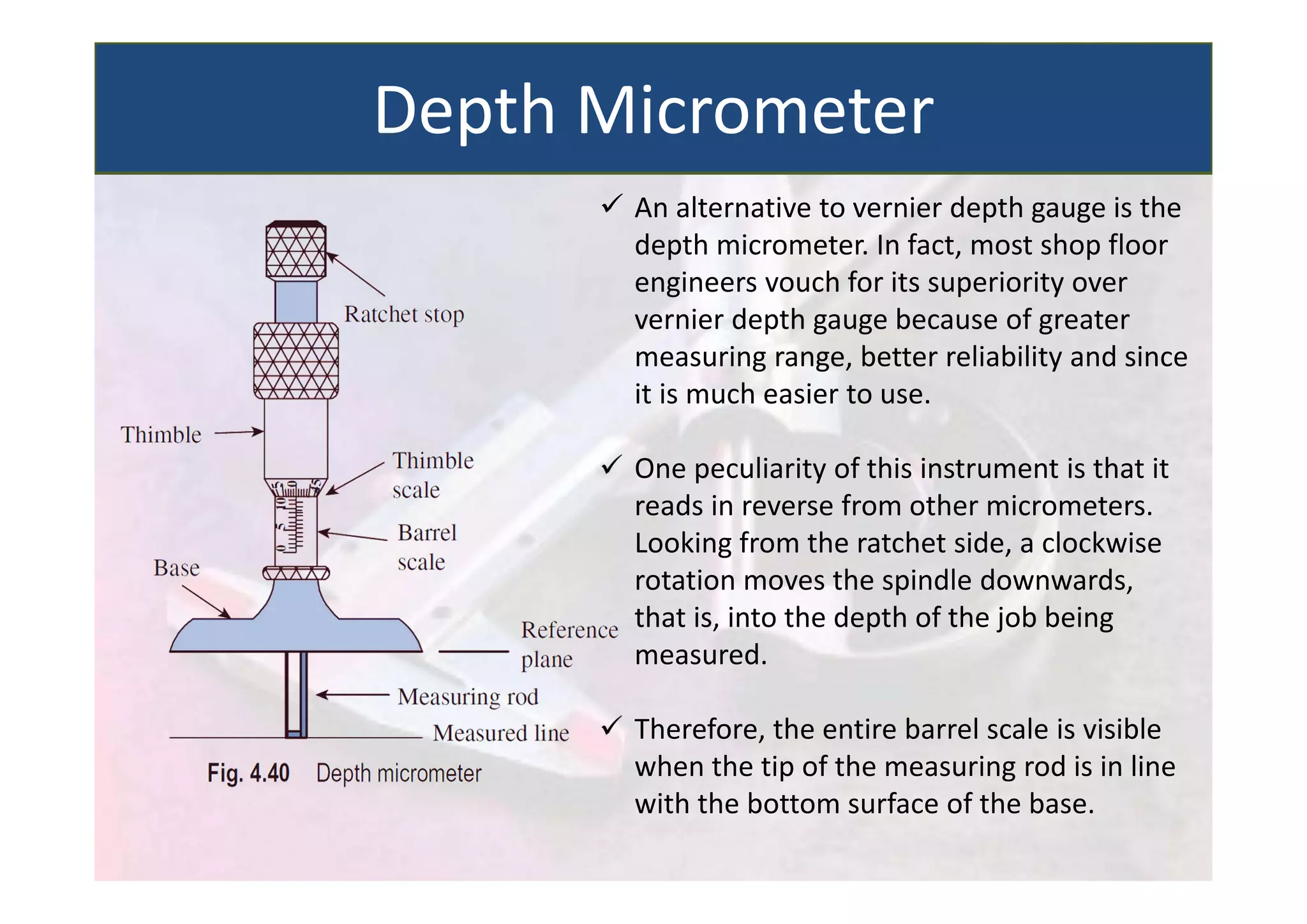  An alternative to vernier depth gauge is the
depth micrometer. In fact, most shop floor
engineers vouch for its superiority over
vernier depth gauge because of greater
measuring range, better reliability and since
it is much easier to use.
 One peculiarity of this instrument is that it
reads in reverse from other micrometers.
Looking from the ratchet side, a clockwise
rotation moves the spindle downwards,
that is, into the depth of the job being
measured.
 Therefore, the entire barrel scale is visible
when the tip of the measuring rod is in line
with the bottom surface of the base.
Depth Micrometer
 
