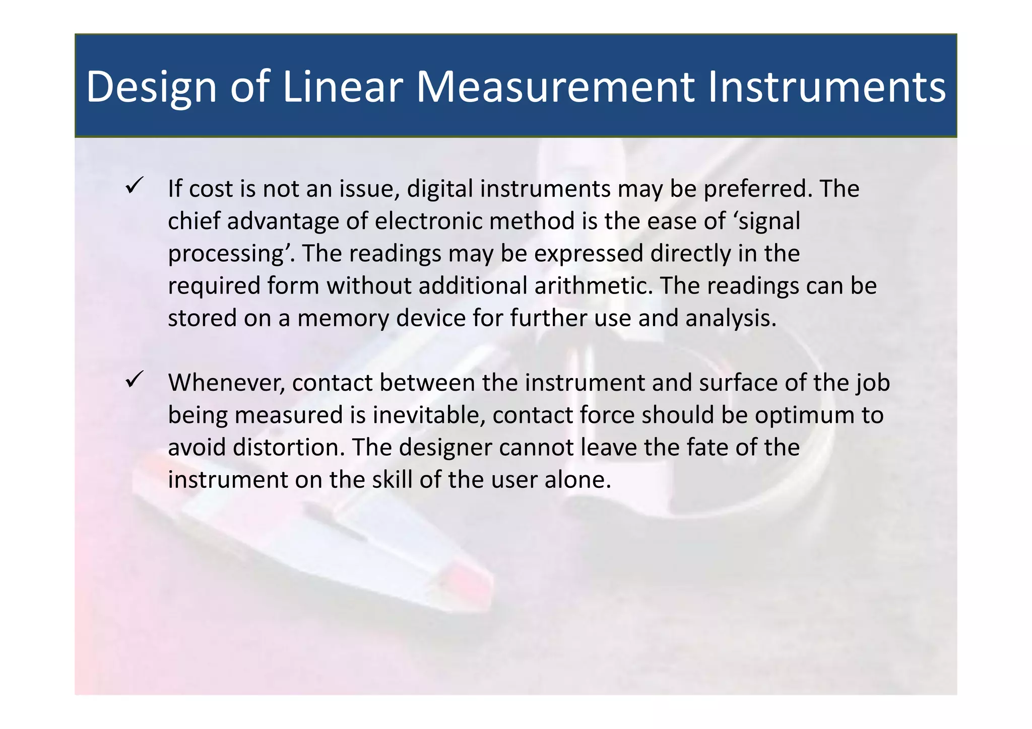  If cost is not an issue, digital instruments may be preferred. The
chief advantage of electronic method is the ease of ‘signal
processing’. The readings may be expressed directly in the
required form without additional arithmetic. The readings can be
stored on a memory device for further use and analysis.
 Whenever, contact between the instrument and surface of the job
being measured is inevitable, contact force should be optimum to
avoid distortion. The designer cannot leave the fate of the
instrument on the skill of the user alone.
Design of Linear Measurement Instruments
 