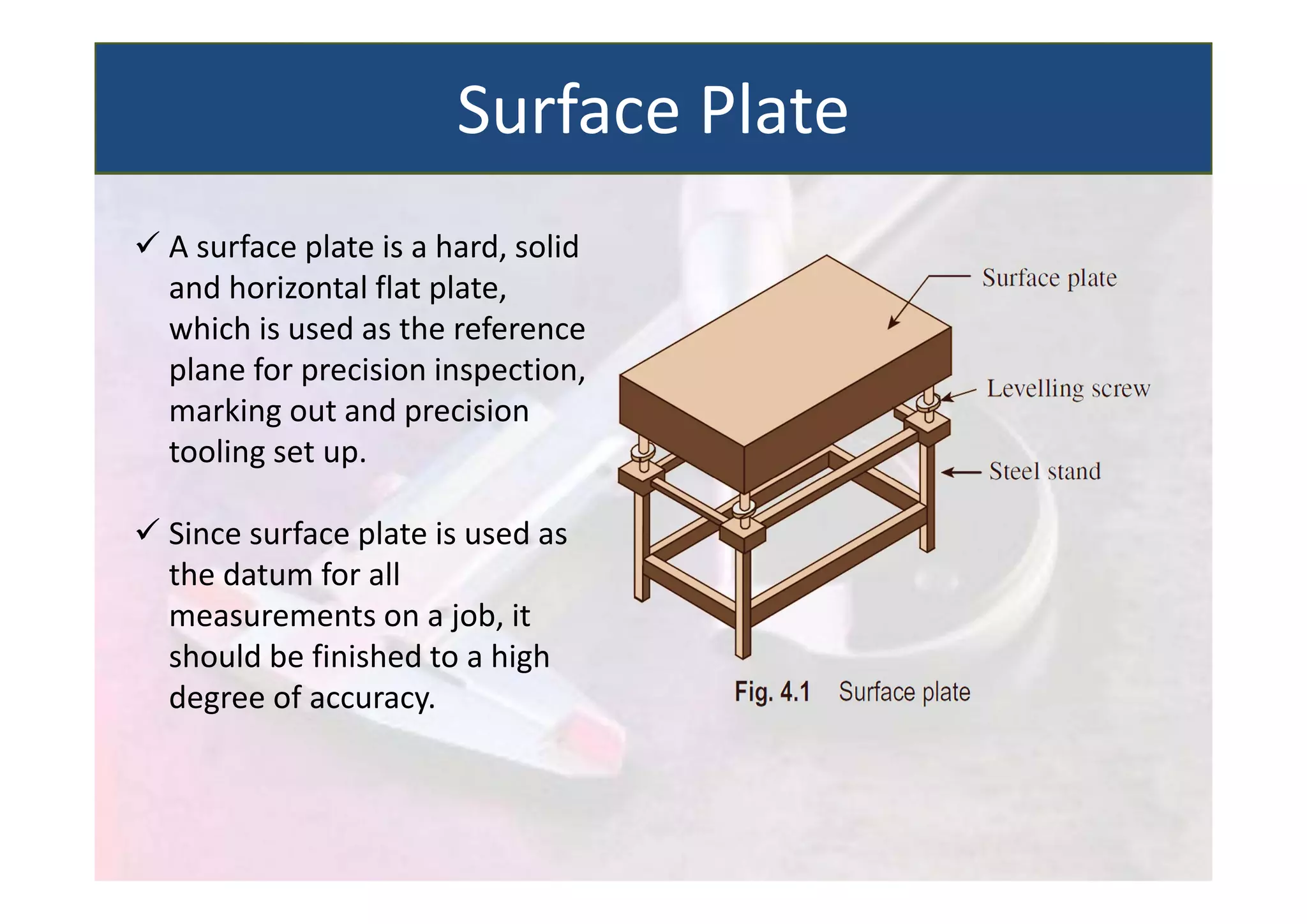  A surface plate is a hard, solid
and horizontal flat plate,
which is used as the reference
plane for precision inspection,
marking out and precision
tooling set up.
 Since surface plate is used as
the datum for all
measurements on a job, it
should be finished to a high
degree of accuracy.
Surface Plate
 