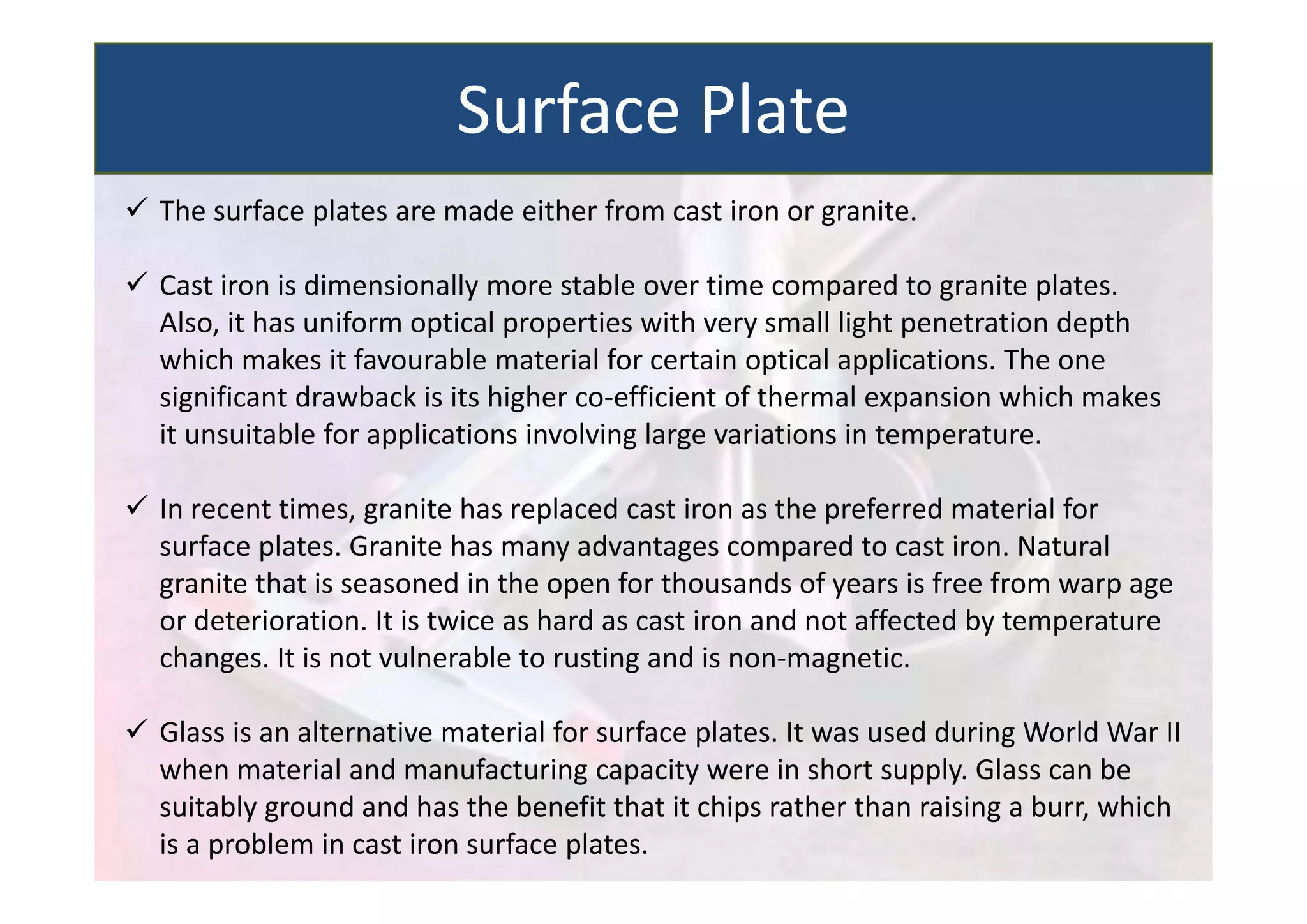  The surface plates are made either from cast iron or granite.
 Cast iron is dimensionally more stable over time compared to granite plates.
Also, it has uniform optical properties with very small light penetration depth
which makes it favourable material for certain optical applications. The one
significant drawback is its higher co‐efficient of thermal expansion which makes
it unsuitable for applications involving large variations in temperature.
 In recent times, granite has replaced cast iron as the preferred material for
surface plates. Granite has many advantages compared to cast iron. Natural
granite that is seasoned in the open for thousands of years is free from warp age
or deterioration. It is twice as hard as cast iron and not affected by temperature
changes. It is not vulnerable to rusting and is non‐magnetic.
 Glass is an alternative material for surface plates. It was used during World War II
when material and manufacturing capacity were in short supply. Glass can be
suitably ground and has the benefit that it chips rather than raising a burr, which
is a problem in cast iron surface plates.
Surface Plate
 
