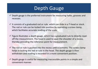  Depth gauge is the preferred instrument for measuring holes, grooves and
recesses.
 It consists of a graduated rod or rule, which can slide in a T‐head or stock.
The rod or rule can be locked into position by operating a screw clamp,
which facilitates accurate reading of the scale.
 Figure illustrates a depth gauge, which has a graduated rule to directly read‐
off the measurement. The head is used to span the shoulder of a recess,
thereby providing the reference point for measurement.
 The rod or rule is pushed into the recess until it bottoms. The screw clamp
helps in locking the rod or rule in the head. The depth gauge is then
withdrawn and reading is recorded in a more convenient position.
 Depth gauge is useful for measuring inaccessible points in a simple and
convenient manner.
Depth Gauge
 