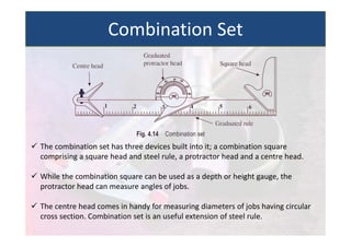  The combination set has three devices built into it; a combination square
comprising a square head and steel rule, a protractor head and a centre head.
 While the combination square can be used as a depth or height gauge, the
protractor head can measure angles of jobs.
 The centre head comes in handy for measuring diameters of jobs having circular
cross section. Combination set is an useful extension of steel rule.
Combination Set
 