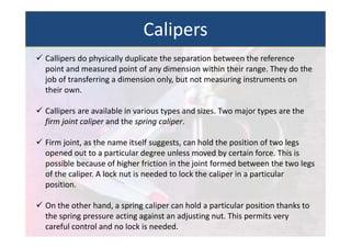  Callipers do physically duplicate the separation between the reference
point and measured point of any dimension within their range. They do the
job of transferring a dimension only, but not measuring instruments on
their own.
 Callipers are available in various types and sizes. Two major types are the
firm joint caliper and the spring caliper.
 Firm joint, as the name itself suggests, can hold the position of two legs
opened out to a particular degree unless moved by certain force. This is
possible because of higher friction in the joint formed between the two legs
of the caliper. A lock nut is needed to lock the caliper in a particular
position.
 On the other hand, a spring caliper can hold a particular position thanks to
the spring pressure acting against an adjusting nut. This permits very
careful control and no lock is needed.
Calipers
 