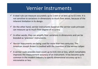  A steel rule can measure accurately up to 1 mm or at best up to 0.5 mm. It is
not sensitive to variations in dimensions to much finer levels, because of the
inherent limitation in its design.
 On the other hand, vernier instruments based on the vernier scale principle
can measure up to much finer degree of accuracy.
 In other words, they can amplify finer variations in dimensions and can be
branded as ‘precision’ instruments.
 Vernier instruments are being used for more than two centuries. The
American Joseph Brown is credited with the invention of the vernier caliper.
 A vernier scale provides least count up to 0.01 mm or less, which remarkably
improves the measurement accuracy of an instrument. It has become quite
common in the modern industry to specify dimensional accuracy up to 1
micrometre or less.
Vernier Instruments
 