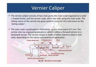  The vernier caliper consists of two main parts; the main scale engraved on a solid
L‐shaped frame, and the vernier scale, which can slide along the main scale. The
sliding nature of the vernier has given another name for this instrument as the
‘sliding caliper’.
 The main scale is graduated in millimetres, up to a least count of 1 mm. The
vernier also has engraved graduations, which is either a forward vernier or a
backward vernier. The vernier caliper is made of either stainless steel or tool
steel, depending on the nature and severity of application.
Vernier Caliper
 