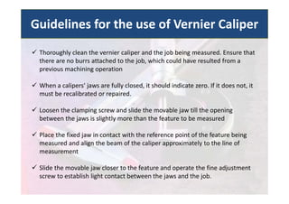  Thoroughly clean the vernier caliper and the job being measured. Ensure that
there are no burrs attached to the job, which could have resulted from a
previous machining operation
 When a calipers' jaws are fully closed, it should indicate zero. If it does not, it
must be recalibrated or repaired.
 Loosen the clamping screw and slide the movable jaw till the opening
between the jaws is slightly more than the feature to be measured
 Place the fixed jaw in contact with the reference point of the feature being
measured and align the beam of the caliper approximately to the line of
measurement
 Slide the movable jaw closer to the feature and operate the fine adjustment
screw to establish light contact between the jaws and the job.
Guidelines for the use of Vernier Caliper
 