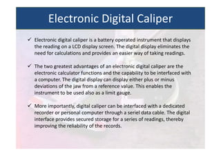  Electronic digital caliper is a battery operated instrument that displays
the reading on a LCD display screen. The digital display eliminates the
need for calculations and provides an easier way of taking readings.
 The two greatest advantages of an electronic digital caliper are the
electronic calculator functions and the capability to be interfaced with
a computer. The digital display can display either plus or minus
deviations of the jaw from a reference value. This enables the
instrument to be used also as a limit gauge.
 More importantly, digital caliper can be interfaced with a dedicated
recorder or personal computer through a seriel data cable. The digital
interface provides secured storage for a series of readings, thereby
improving the reliability of the records.
Electronic Digital Caliper
 