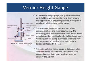  In the vernier height gauge, the graduated scale or
bar is held in a vertical position by a finely ground
and lapped base. A precision ground surface plate is
mandatory while using a height gauge.
 The feature of the job to be measured is held
between the base and the measuring jaw. The
measuring jaw is mounted on the slider which moves
up and down, but held in place by tightening of a nut.
A fine adjustment clamp is provided to ensure very
fine movement of the slide in order to make a
delicate contact with the job.
 The main scale in a height gauge is stationary while
the slider moves up and down. The vernier scale
mounted on the slider gives readings up to an
accuracy of 0.01 mm.
Vernier Height Gauge
 