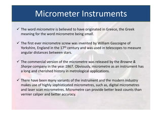  The word micrometre is believed to have originated in Greece, the Greek
meaning for the word micrometre being small.
 The first ever micrometre screw was invented by William Gascoigne of
Yorkshire, England in the 17th century and was used in telescopes to measure
angular distances between stars.
 The commercial version of the micrometre was released by the Browne &
Sharpe company in the year 1867. Obviously, micrometre as an instrument has
a long and cherished history in metrological applications.
 There have been many variants of the instrument and the modern industry
makes use of highly sophisticated micrometres, such as, digital micrometres
and laser scan micrometres. Micrometre can provide better least counts than
vernier caliper and better accuracy.
Micrometer Instruments
 