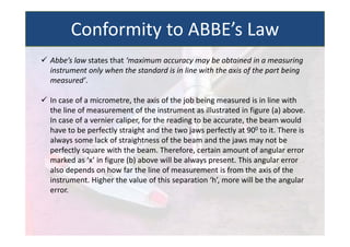  Abbe’s law states that ‘maximum accuracy may be obtained in a measuring
instrument only when the standard is in line with the axis of the part being
measured’.
 In case of a micrometre, the axis of the job being measured is in line with
the line of measurement of the instrument as illustrated in figure (a) above.
In case of a vernier caliper, for the reading to be accurate, the beam would
have to be perfectly straight and the two jaws perfectly at 900 to it. There is
always some lack of straightness of the beam and the jaws may not be
perfectly square with the beam. Therefore, certain amount of angular error
marked as ‘x’ in figure (b) above will be always present. This angular error
also depends on how far the line of measurement is from the axis of the
instrument. Higher the value of this separation ‘h’, more will be the angular
error.
Conformity to ABBE’s Law
 