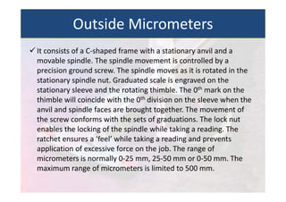  It consists of a C‐shaped frame with a stationary anvil and a
movable spindle. The spindle movement is controlled by a
precision ground screw. The spindle moves as it is rotated in the
stationary spindle nut. Graduated scale is engraved on the
stationary sleeve and the rotating thimble. The 0th mark on the
thimble will coincide with the 0th division on the sleeve when the
anvil and spindle faces are brought together. The movement of
the screw conforms with the sets of graduations. The lock nut
enables the locking of the spindle while taking a reading. The
ratchet ensures a ‘feel’ while taking a reading and prevents
application of excessive force on the job. The range of
micrometers is normally 0‐25 mm, 25‐50 mm or 0‐50 mm. The
maximum range of micrometers is limited to 500 mm.
Outside Micrometers
 