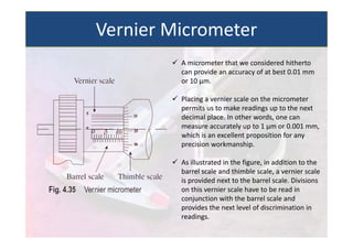  A micrometer that we considered hitherto
can provide an accuracy of at best 0.01 mm
or 10 µm.
 Placing a vernier scale on the micrometer
permits us to make readings up to the next
decimal place. In other words, one can
measure accurately up to 1 µm or 0.001 mm,
which is an excellent proposition for any
precision workmanship.
 As illustrated in the figure, in addition to the
barrel scale and thimble scale, a vernier scale
is provided next to the barrel scale. Divisions
on this vernier scale have to be read in
conjunction with the barrel scale and
provides the next level of discrimination in
readings.
Vernier Micrometer
 