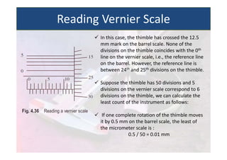  In this case, the thimble has crossed the 12.5
mm mark on the barrel scale. None of the
divisions on the thimble coincides with the 0th
line on the vernier scale, i.e., the reference line
on the barrel. However, the reference line is
between 24th and 25th divisions on the thimble.
 Suppose the thimble has 50 divisions and 5
divisions on the vernier scale correspond to 6
divisions on the thimble, we can calculate the
least count of the instrument as follows:
 If one complete rotation of the thimble moves
it by 0.5 mm on the barrel scale, the least of
the micrometer scale is :
0.5 / 50 = 0.01 mm
Reading Vernier Scale
 