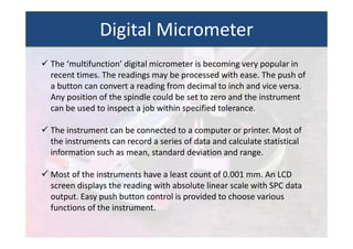  The ‘multifunction’ digital micrometer is becoming very popular in
recent times. The readings may be processed with ease. The push of
a button can convert a reading from decimal to inch and vice versa.
Any position of the spindle could be set to zero and the instrument
can be used to inspect a job within specified tolerance.
 The instrument can be connected to a computer or printer. Most of
the instruments can record a series of data and calculate statistical
information such as mean, standard deviation and range.
 Most of the instruments have a least count of 0.001 mm. An LCD
screen displays the reading with absolute linear scale with SPC data
output. Easy push button control is provided to choose various
functions of the instrument.
Digital Micrometer
 