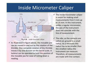  The inside micrometer caliper
is useful for making small
measurements from 5 mm up
to 25 mm. In this instrument,
unlike a regular micrometer,
the axis of the instrument
does not coincide with the
line of measurement.
 The nibs, as the contacts are
called are ground to a small
radius. As a necessity this
radius has to be smaller than
the smallest radius the
instrument can measure.
Therefore, all measurements
are made with line contact.
 As illustrated in figure above, the movable jaw
can be moved in and out by the rotation of the
thimble. One complete rotation of the thimble
moves it by one division on the barrel scale. A
locknut can be operated to hold the position of
the movable jaw for ease of noting down a
reading.
Inside Micrometer Caliper
 