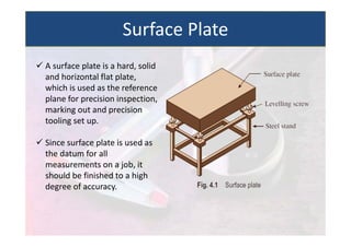  A surface plate is a hard, solid
and horizontal flat plate,
which is used as the reference
plane for precision inspection,
marking out and precision
tooling set up.
 Since surface plate is used as
the datum for all
measurements on a job, it
should be finished to a high
degree of accuracy.
Surface Plate
 