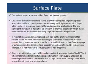  The surface plates are made either from cast iron or granite.
 Cast iron is dimensionally more stable over time compared to granite plates.
Also, it has uniform optical properties with very small light penetration depth
which makes it favourable material for certain optical applications. The one
significant drawback is its higher co‐efficient of thermal expansion which makes
it unsuitable for applications involving large variations in temperature.
 In recent times, granite has replaced cast iron as the preferred material for
surface plates. Granite has many advantages compared to cast iron. Natural
granite that is seasoned in the open for thousands of years is free from warp age
or deterioration. It is twice as hard as cast iron and not affected by temperature
changes. It is not vulnerable to rusting and is non‐magnetic.
 Glass is an alternative material for surface plates. It was used during World War II
when material and manufacturing capacity were in short supply. Glass can be
suitably ground and has the benefit that it chips rather than raising a burr, which
is a problem in cast iron surface plates.
Surface Plate
 