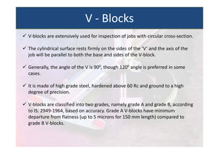  V‐blocks are extensively used for inspection of jobs with circular cross‐section.
 The cylindrical surface rests firmly on the sides of the ‘V’ and the axis of the
job will be parallel to both the base and sides of the V‐block.
 Generally, the angle of the V is 900, though 1200 angle is preferred in some
cases.
 It is made of high grade steel, hardened above 60 Rc and ground to a high
degree of precision.
 V‐blocks are classified into two grades, namely grade A and grade B, according
to IS: 2949‐1964, based on accuracy. Grade A V‐blocks have minimum
departure from flatness (up to 5 microns for 150 mm length) compared to
grade B V‐blocks.
V ‐ Blocks
 