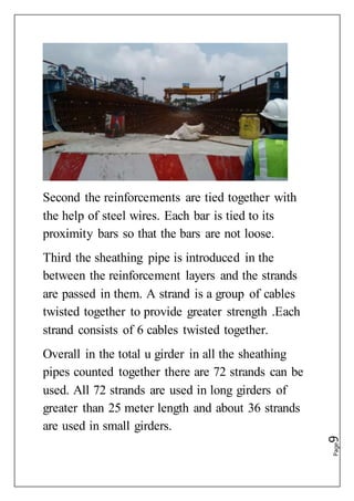 Page9
Second the reinforcements are tied together with
the help of steel wires. Each bar is tied to its
proximity bars so that the bars are not loose.
Third the sheathing pipe is introduced in the
between the reinforcement layers and the strands
are passed in them. A strand is a group of cables
twisted together to provide greater strength .Each
strand consists of 6 cables twisted together.
Overall in the total u girder in all the sheathing
pipes counted together there are 72 strands can be
used. All 72 strands are used in long girders of
greater than 25 meter length and about 36 strands
are used in small girders.
 