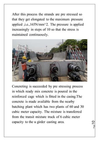Page10
After this process the strands are pre stressed so
that they get elongated to the maximum pressure
applied ,i.e.,165N/mm^2. The pressure is applied
increasingly in steps of 10 so that the stress is
maintained continuously.
Concreting is succeeded by pre stressing process
in which ready mix concrete is poured in the
reinforced cage which is fitted in the casing.The
concrete is made available from the nearby
batching plant which has two plants of 60 and 30
cubic meter capacity. The mixture is transferred
from the transit mixture truck of 6 cubic meter
capacity to the u girder casting area.
 