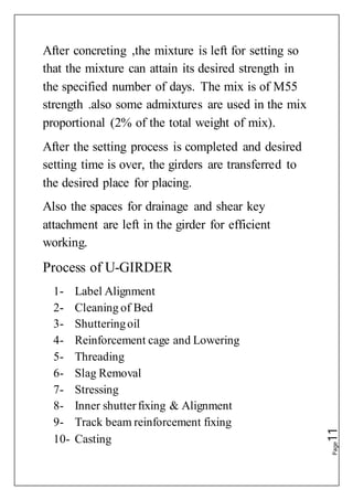 Page11
After concreting ,the mixture is left for setting so
that the mixture can attain its desired strength in
the specified number of days. The mix is of M55
strength .also some admixtures are used in the mix
proportional (2% of the total weight of mix).
After the setting process is completed and desired
setting time is over, the girders are transferred to
the desired place for placing.
Also the spaces for drainage and shear key
attachment are left in the girder for efficient
working.
Process of U-GIRDER
1- Label Alignment
2- Cleaning of Bed
3- Shutteringoil
4- Reinforcement cage and Lowering
5- Threading
6- Slag Removal
7- Stressing
8- Inner shutterfixing & Alignment
9- Track beam reinforcement fixing
10- Casting
 