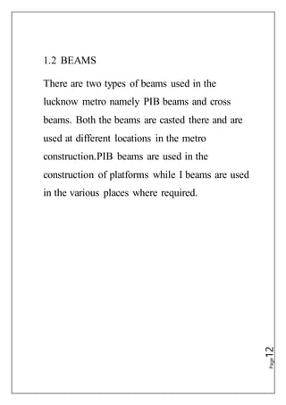 Page12
1.2 BEAMS
There are two types of beams used in the
lucknow metro namely PIB beams and cross
beams. Both the beams are casted there and are
used at different locations in the metro
construction.PIB beams are used in the
construction of platforms while I beams are used
in the various places where required.
 