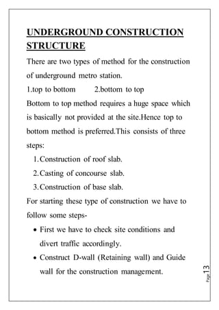 Page13
UNDERGROUND CONSTRUCTION
STRUCTURE
There are two types of method for the construction
of underground metro station.
1.top to bottom 2.bottom to top
Bottom to top method requires a huge space which
is basically not provided at the site.Hence top to
bottom method is preferred.This consists of three
steps:
1.Construction of roof slab.
2.Casting of concourse slab.
3.Construction of base slab.
For starting these type of construction we have to
follow some steps-
 First we have to check site conditions and
divert traffic accordingly.
 Construct D-wall (Retaining wall) and Guide
wall for the construction management.
 