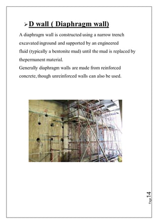 Page14
D wall ( Diaphragm wall)
A diaphragm wall is constructed using a narrow trench
excavated inground and supported by an engineered
fluid (typically a bentonite mud) until the mud is replaced by
thepermanent material.
Generally diaphragm walls are made from reinforced
concrete, though unreinforced walls can also be used.
 