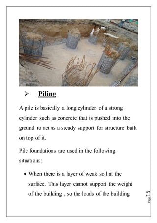 Page15
 Piling
A pile is basically a long cylinder of a strong
cylinder such as concrete that is pushed into the
ground to act as a steady support for structure built
on top of it.
Pile foundations are used in the following
situations:
 When there is a layer of weak soil at the
surface. This layer cannot support the weight
of the building , so the loads of the building
 