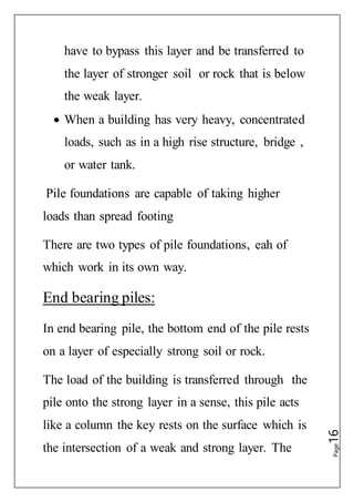 Page16
have to bypass this layer and be transferred to
the layer of stronger soil or rock that is below
the weak layer.
 When a building has very heavy, concentrated
loads, such as in a high rise structure, bridge ,
or water tank.
Pile foundations are capable of taking higher
loads than spread footing
There are two types of pile foundations, eah of
which work in its own way.
End bearing piles:
In end bearing pile, the bottom end of the pile rests
on a layer of especially strong soil or rock.
The load of the building is transferred through the
pile onto the strong layer in a sense, this pile acts
like a column the key rests on the surface which is
the intersection of a weak and strong layer. The
 