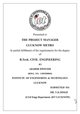 Page1
Presented to
THE PROJECT MANAGER
LUCKNOW METRO
In partial fulfilment of the requirements for the degree
of
B.Tech. CIVIL ENGINEERING
BY
ADARSH DWIVEDI
(ROLL NO. -1405200004)
INSTITUTE OF ENGINEERING & TECHNOLOGY
LUCKNOW
SUBMITTED TO:
DR. V.K.SINGH
(Civil Engg Department ,IET LUCKNOW)
 