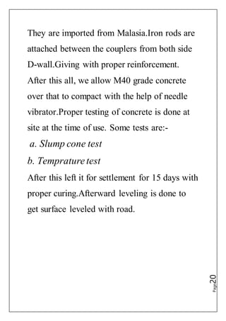 Page20
They are imported from Malasia.Iron rods are
attached between the couplers from both side
D-wall.Giving with proper reinforcement.
After this all, we allow M40 grade concrete
over that to compact with the help of needle
vibrator.Proper testing of concrete is done at
site at the time of use. Some tests are:-
a. Slump cone test
b. Temprature test
After this left it for settlement for 15 days with
proper curing.Afterward leveling is done to
get surface leveled with road.
 
