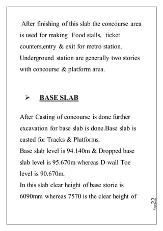 Page22
After finishing of this slab the concourse area
is used for making Food stalls, ticket
counters,entry & exit for metro station.
Underground station are generally two stories
with concourse & platform area.
 BASE SLAB
After Casting of concourse is done further
excavation for base slab is done.Base slab is
casted for Tracks & Platforms.
Base slab level is 94.140m & Dropped base
slab level is 95.670m whereas D-wall Toe
level is 90.670m.
In this slab clear height of base storie is
6090mm whereas 7570 is the clear height of
 