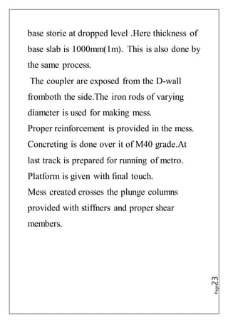 Page23
base storie at dropped level .Here thickness of
base slab is 1000mm(1m). This is also done by
the same process.
The coupler are exposed from the D-wall
fromboth the side.The iron rods of varying
diameter is used for making mess.
Proper reinforcement is provided in the mess.
Concreting is done over it of M40 grade.At
last track is prepared for running of metro.
Platform is given with final touch.
Mess created crosses the plunge columns
provided with stiffners and proper shear
members.
 