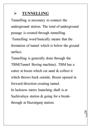 Page24
 TUNNELLING
Tunnelling is necessary to connect the
underground station. The total of underground
passage is created through tunnelling.
Tunnelling word basically means that the
formation of tunnel which is below the ground
surface.
Tunnelling is generally done through the
TBM(Tunnel Boring machine). TBM has a
cutter at boom which cut sand & collect it
which throws back outside. Boom opened in
forward direction creating tunnel.
In lucknow metro launching shaft is at
Sachivalaya station & going for a break-
through at Hazratganj station.
 