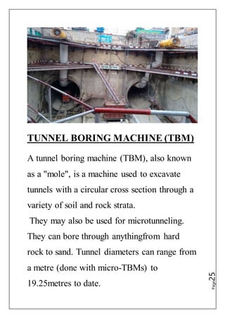 Page25
TUNNEL BORING MACHINE (TBM)
A tunnel boring machine (TBM), also known
as a "mole", is a machine used to excavate
tunnels with a circular cross section through a
variety of soil and rock strata.
They may also be used for microtunneling.
They can bore through anythingfrom hard
rock to sand. Tunnel diameters can range from
a metre (done with micro-TBMs) to
19.25metres to date.
 