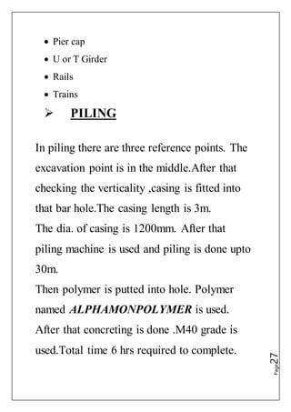 Page27
 Pier cap
 U or T Girder
 Rails
 Trains
 PILING
In piling there are three reference points. The
excavation point is in the middle.After that
checking the verticality ,casing is fitted into
that bar hole.The casing length is 3m.
The dia. of casing is 1200mm. After that
piling machine is used and piling is done upto
30m.
Then polymer is putted into hole. Polymer
named ALPHAMONPOLYMER is used.
After that concreting is done .M40 grade is
used.Total time 6 hrs required to complete.
 