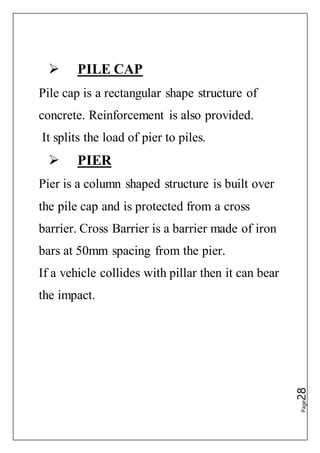 Page28
 PILE CAP
Pile cap is a rectangular shape structure of
concrete. Reinforcement is also provided.
It splits the load of pier to piles.
 PIER
Pier is a column shaped structure is built over
the pile cap and is protected from a cross
barrier. Cross Barrier is a barrier made of iron
bars at 50mm spacing from the pier.
If a vehicle collides with pillar then it can bear
the impact.
 