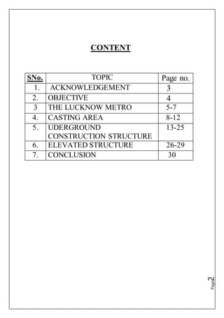 Page2
CONTENT
SNo. TOPIC Page no.
1. ACKNOWLEDGEMENT 3
2. OBJECTIVE 4
3 THE LUCKNOW METRO 5-7
4. CASTING AREA 8-12
5. UDERGROUND
CONSTRUCTION STRUCTURE
13-25
6. ELEVATED STRUCTURE 26-29
7. CONCLUSION 30
 