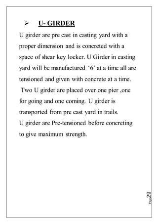 Page29
 U- GIRDER
U girder are pre cast in casting yard with a
proper dimension and is concreted with a
space of shear key locker. U Girder in casting
yard will be manufactured ‘6’ at a time all are
tensioned and given with concrete at a time.
Two U girder are placed over one pier ,one
for going and one coming. U girder is
transported from pre cast yard in trails.
U girder are Pre-tensioned before concreting
to give maximum strength.
 