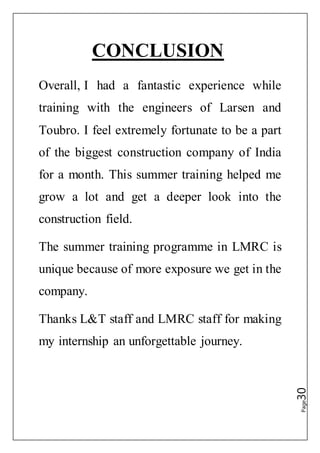 Page30
CONCLUSION
Overall, I had a fantastic experience while
training with the engineers of Larsen and
Toubro. I feel extremely fortunate to be a part
of the biggest construction company of India
for a month. This summer training helped me
grow a lot and get a deeper look into the
construction field.
The summer training programme in LMRC is
unique because of more exposure we get in the
company.
Thanks L&T staff and LMRC staff for making
my internship an unforgettable journey.
 