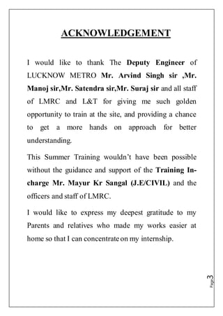 Page3
ACKNOWLEDGEMENT
I would like to thank The Deputy Engineer of
LUCKNOW METRO Mr. Arvind Singh sir ,Mr.
Manoj sir,Mr. Satendra sir,Mr. Suraj sir and all staff
of LMRC and L&T for giving me such golden
opportunity to train at the site, and providing a chance
to get a more hands on approach for better
understanding.
This Summer Training wouldn’t have been possible
without the guidance and support of the Training In-
charge Mr. Mayur Kr Sangal (J.E/CIVIL) and the
officers and staff of LMRC.
I would like to express my deepest gratitude to my
Parents and relatives who made my works easier at
home so that I can concentrateon my internship.
 