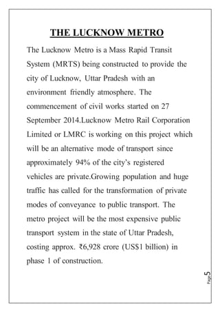 Page5
THE LUCKNOW METRO
The Lucknow Metro is a Mass Rapid Transit
System (MRTS) being constructed to provide the
city of Lucknow, Uttar Pradesh with an
environment friendly atmosphere. The
commencement of civil works started on 27
September 2014.Lucknow Metro Rail Corporation
Limited or LMRC is working on this project which
will be an alternative mode of transport since
approximately 94% of the city’s registered
vehicles are private.Growing population and huge
traffic has called for the transformation of private
modes of conveyance to public transport. The
metro project will be the most expensive public
transport system in the state of Uttar Pradesh,
costing approx. ₹6,928 crore (US$1 billion) in
phase 1 of construction.
 