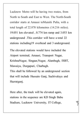 Page6
Lucknow Metro will be having two routes, from
North to South and East to West. The North-South
corridor starts at Amausi toMunshi Pulia, with a
total length of 22.878 kilometres (14.216 miles).
19.051 km elevated , 0.774 km ramp and 3.053 km
underground .This corridor will have a total 22
stations including19 overhead and 3 underground.
The elevated stations would have included the
Airport terminal, Amausi, Transport Nagar,
KrishnaNagar, Singaar,Nagar, Alambagh, ISBT,
Mawaiya, Durgapuri, Charbagh.
This shall be followed by an underground section
that will include Hussain Ganj, Sachivalaya and
Hazratganj.
Here after, the track will be elevated again,
stations in the sequence are KD Singh Babu
Stadium, Lucknow University, IT College,
 