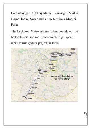 Page7
Badshahnagar, Lekhraj Market, Ramsagar Mishra
Nagar, Indira Nagar and a new terminus Munshi
Pulia.
The Lucknow Metro system, when completed, will
be the fastest and most economical high speed
rapid transit system project in India.
 