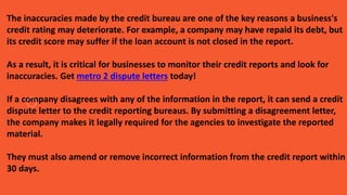 The inaccuracies made by the credit bureau are one of the key reasons a business's
credit rating may deteriorate. For example, a company may have repaid its debt, but
its credit score may suffer if the loan account is not closed in the report.
As a result, it is critical for businesses to monitor their credit reports and look for
inaccuracies. Get metro 2 dispute letters today!
If a company disagrees with any of the information in the report, it can send a credit
dispute letter to the credit reporting bureaus. By submitting a disagreement letter,
the company makes it legally required for the agencies to investigate the reported
material.
They must also amend or remove incorrect information from the credit report within
30 days.
 