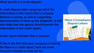 What exactly is a credit dispute?
A credit dispute letter comprises all of the
information in the report that a company
believes is wrong, as well as supporting
documentation to back up the allegation. It will
also state how the agency should present the
information in the credit report.
Credit report mistakes that is common
If this is the first time your company is looking
for flaws in a credit report, here are some
frequent mistakes to look out for.
 