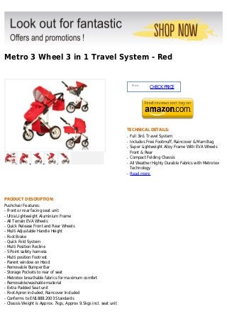 Metro 3 Wheel 3 in 1 Travel System - Red


                                                                       Price :
                                                                                 CHECK PRICE




                                                                  TECHNICAL DETAILS:
                                                                  q   Full 3in1 Travel System
                                                                  q   Includes Free Footmuff, Raincover & Mam Bag
                                                                  q   Super Lightweight Alloy Frame With EVA Wheels
                                                                      Front & Rear
                                                                  q   Compact Folding Chassis
                                                                  q   All Weather Highly Durable Fabrics with Metrotex
                                                                      Technology
                                                                  q   Read more




PRODUCT DESCRIPTION:
Pushchair Features:
- Front or rear facing seat unit
- Ultra Lightweight Aluminium Frame
- All Terrain EVA Wheels
- Quick Release Front and Rear Wheels
- Multi Adjustable Handle Height
- Foot Brake
- Quick Fold System
- Multi Position Recline
- 5 Point safety harness
- Multi position Footrest
- Parent window on Hood
- Removable Bumper Bar
- Storage Pockets to rear of seat
- Metrotex breathable fabrics for maximum comfort
- Removable/washable material
- Extra Padded Seat unit
- Foot Apron included, Raincover Included
- Conforms to EN1888:2003 Standards
- Chassis Weight is Approx. 7kgs, Approx 9.5kgs incl. seat unit
 