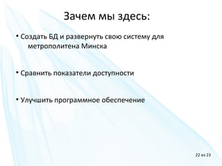 ●
Создать БД и развернуть свою систему для
метрополитена Минска
●
Сравнить показатели доступности
●
Улучшить программное обеспечение
Зачем мы здесь:
22 из 23
 