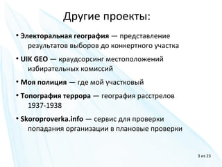 ●
Электоральная география — представление
результатов выборов до конкертного участка
●
UIK GEO — краудсорсинг местоположений
избирательных комиссий
●
Моя полиция — где мой участковый
●
Топография террора — география расстрелов
1937-1938
●
Skoroproverka.info — сервис для проверки
попадания организации в плановые проверки
Другие проекты:
3 из 23
 